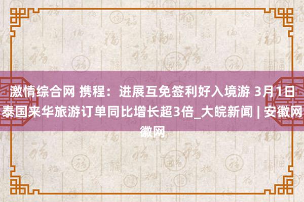 激情综合网 携程：进展互免签利好入境游 3月1日泰国来华旅游订单同比增长超3倍_大皖新闻 | 安徽网