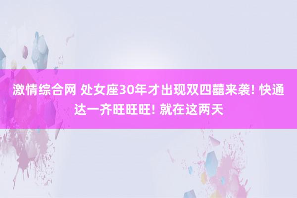 激情综合网 处女座30年才出现双四囍来袭! 快通达一齐旺旺旺! 就在这两天