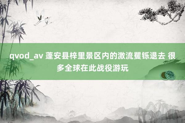 qvod_av 蓬安县梓里景区内的激流矍铄退去 很多全球在此战役游玩