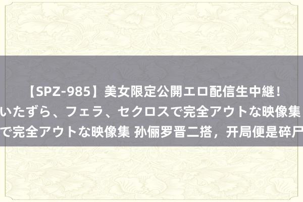 【SPZ-985】美女限定公開エロ配信生中継!素人娘、カップルたちがいたずら、フェラ、セクロスで完全アウトな映像集 孙俪罗晋二搭,开局便是碎尸案