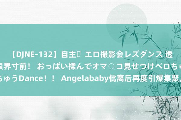 【DJNE-132】自主・エロ撮影会レズダンス 透け透けベビードールで限界寸前！ おっぱい揉んでオマ○コ見せつけベロちゅうDance！！ Angelababy仳离后再度引爆集聚, 内娱进行隐形封杀!