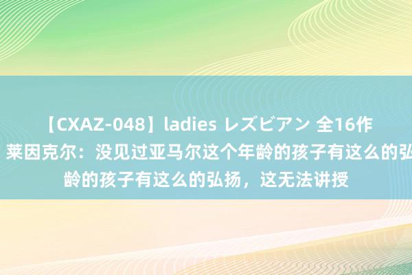 【CXAZ-048】ladies レズビアン 全16作品 PartIV 4時間 莱因克尔：没见过亚马尔这个年龄的孩子有这么的弘扬，这无法讲授