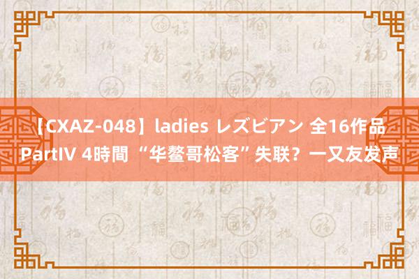 【CXAZ-048】ladies レズビアン 全16作品 PartIV 4時間 “华鳌哥松客”失联？一又友发声