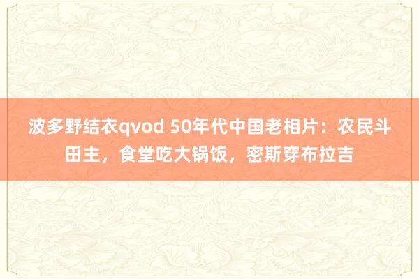 波多野结衣qvod 50年代中国老相片：农民斗田主，食堂吃大锅饭，密斯穿布拉吉