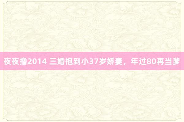 夜夜撸2014 三婚抱到小37岁娇妻,年过80再当爹