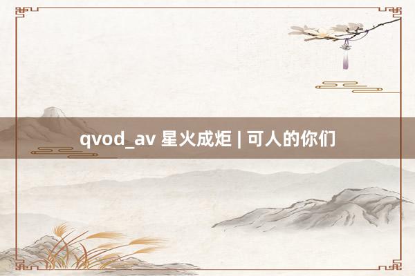 qvod_av 星火成炬 | 可人的你们