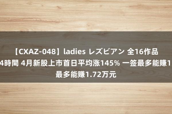【CXAZ-048】ladies レズビアン 全16作品 PartIV 4時間 4月新股上市首日平均涨145% 一签最多能赚1.72万元
