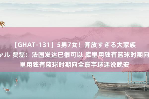 【GHAT-131】5男7女！奔放すぎる大家族 春の2時間スペシャル 贾磊：法国发达已很可以 库里用独有篮球时期向全寰宇球迷说晚安