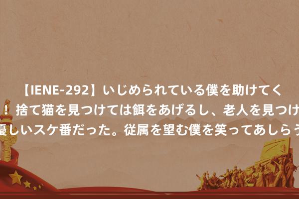 【IENE-292】いじめられている僕を助けてくれたのは まさかのスケ番!!捨て猫を見つけては餌をあげるし、老人を見つけては席を譲るうわさ通りの優しいスケ番だった。従属を望む僕を笑ってあしらうも、徐々にサディスティックな衝動が芽生え始めた高3の彼女</a>2013-07-18アイエナジー&$IE NERGY!117分钟 挖到一部矿藏小短剧❗考中恐怖超带感🤩