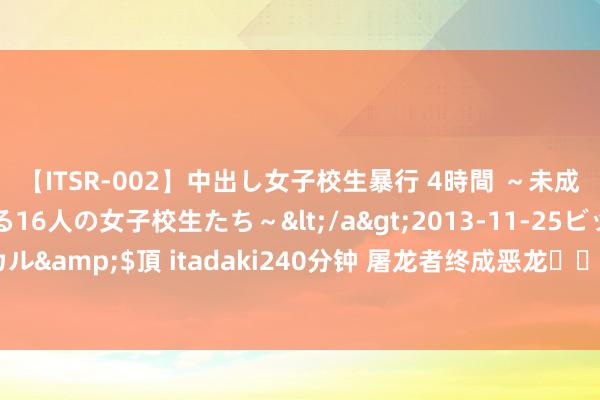 【ITSR-002】中出し女子校生暴行 4時間 ~未成熟なカラダを弄ばれる16人の女子校生たち~</a>2013-11-25ビッグモーカル&$頂 itadaki240分钟 屠龙者终成恶龙❗️回转被《新生》纵容拿抓了❗️