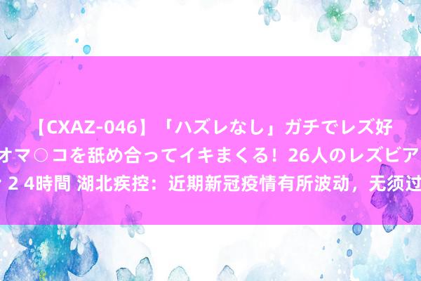 【CXAZ-046】「ハズレなし」ガチでレズ好きなお姉さんたちがオマ○コを舐め合ってイキまくる！26人のレズビアン 2 4時間 湖北疾控：近期新冠疫情有所波动，无须过度病笃，坚握科学防护