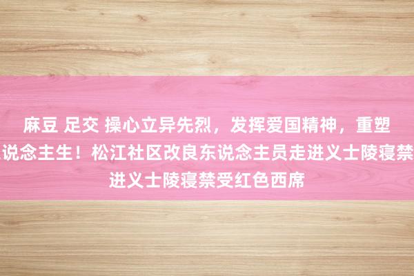 麻豆 足交 操心立异先烈，发挥爱国精神，重塑好意思好东说念主生！松江社区改良东说念主员走进义士陵寝禁受红色西席