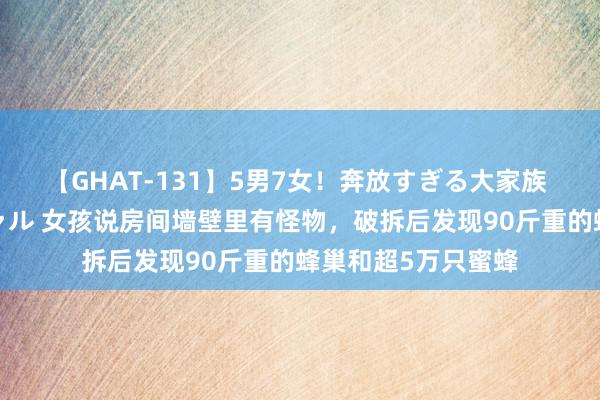【GHAT-131】5男7女！奔放すぎる大家族 春の2時間スペシャル 女孩说房间墙壁里有怪物，破拆后发现90斤重的蜂巢和超5万只蜜蜂