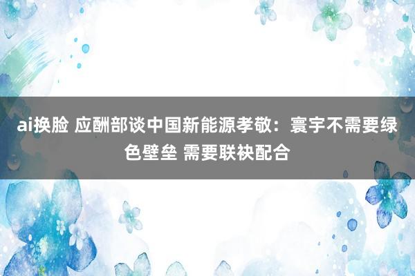 ai换脸 应酬部谈中国新能源孝敬：寰宇不需要绿色壁垒 需要联袂配合