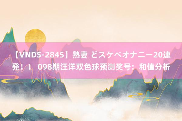 【VNDS-2845】熟妻 どスケベオナニー20連発！！ 098期汪洋双色球预测奖号：和值分析