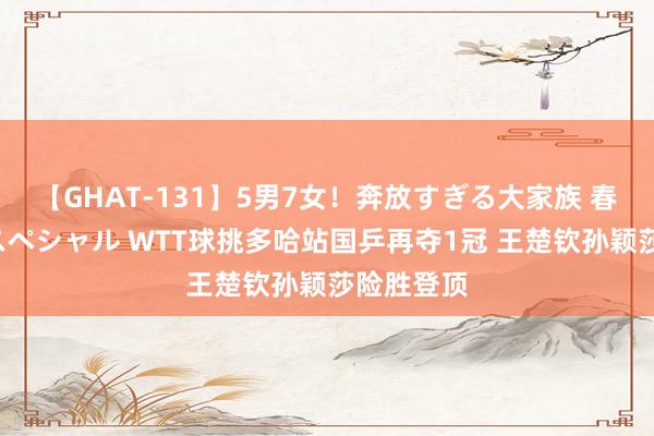 【GHAT-131】5男7女！奔放すぎる大家族 春の2時間スペシャル WTT球挑多哈站国乒再夺1冠 王楚钦孙颖莎险胜登顶