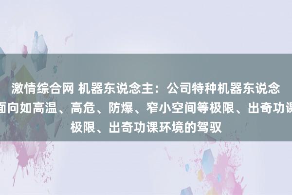 激情综合网 机器东说念主：公司特种机器东说念主居品主要面向如高温、高危、防爆、窄小空间等极限、出奇功课环境的驾驭