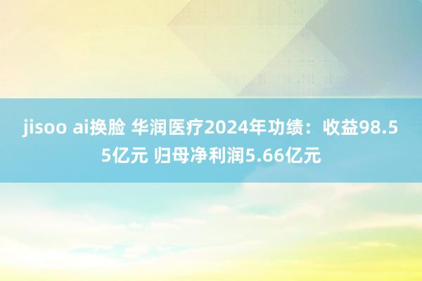 jisoo ai换脸 华润医疗2024年功绩：收益98.55亿元 归母净利润5.66亿元
