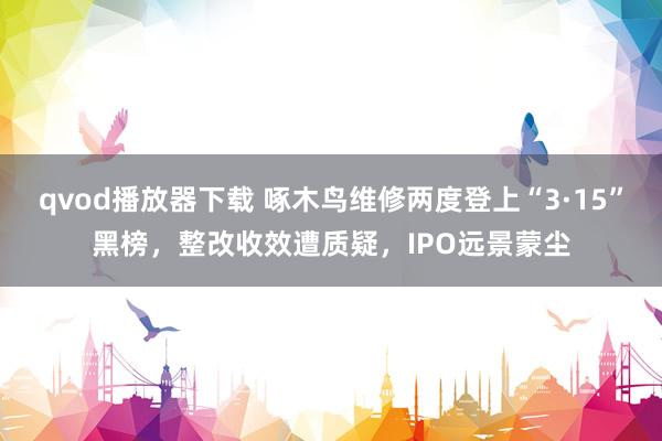 qvod播放器下载 啄木鸟维修两度登上“3·15”黑榜，整改收效遭质疑，IPO远景蒙尘