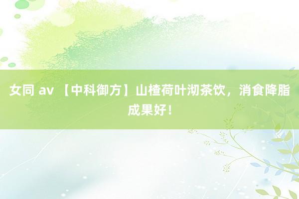 女同 av 【中科御方】山楂荷叶沏茶饮，消食降脂成果好！