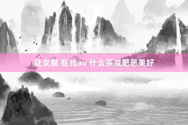 处女膜 在线av 什么茶减肥恶果好