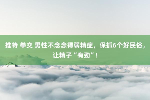 推特 拳交 男性不念念得弱精症，保抓6个好民俗，让精子“有劲”!