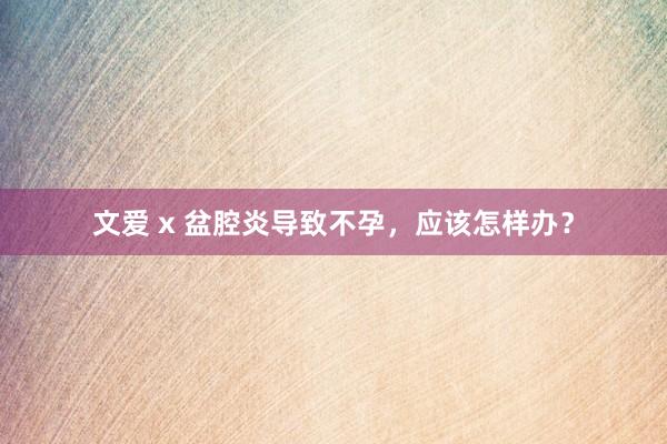 文爱 x 盆腔炎导致不孕，应该怎样办？
