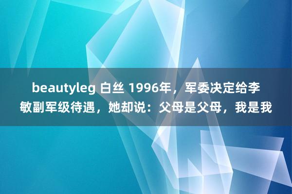 beautyleg 白丝 1996年，军委决定给李敏副军级待遇，她却说：父母是父母，我是我