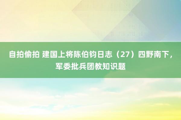 自拍偷拍 建国上将陈伯钧日志（27）四野南下，军委批兵团教知识题