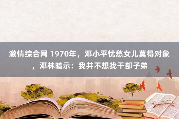 激情综合网 1970年，邓小平忧愁女儿莫得对象，邓林暗示：我并不想找干部子弟