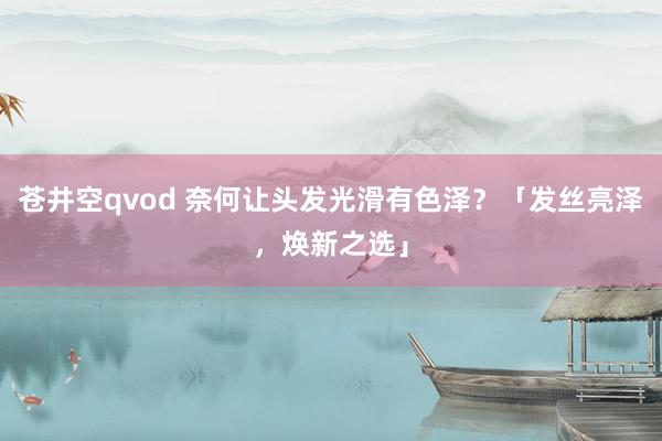 苍井空qvod 奈何让头发光滑有色泽？「发丝亮泽，焕新之选」