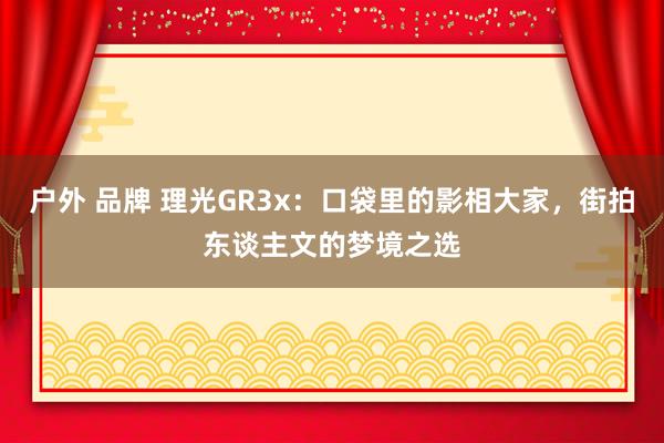 户外 品牌 理光GR3x：口袋里的影相大家，街拍东谈主文的梦境之选