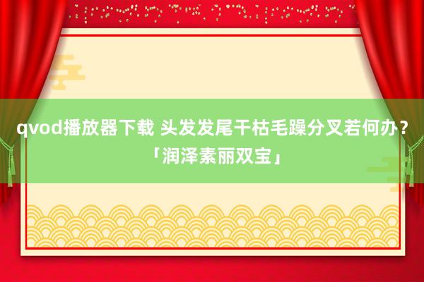 qvod播放器下载 头发发尾干枯毛躁分叉若何办？「润泽素丽双宝」