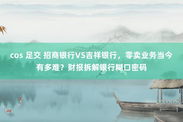 cos 足交 招商银行VS吉祥银行，零卖业务当今有多难？财报拆解银行糊口密码