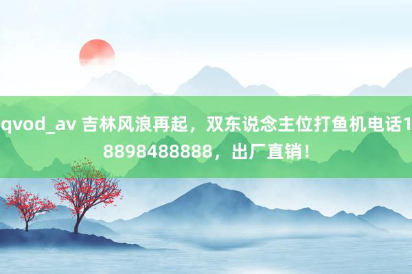 qvod_av 吉林风浪再起，双东说念主位打鱼机电话18898488888，出厂直销！