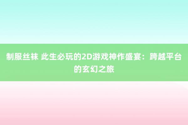 制服丝袜 此生必玩的2D游戏神作盛宴：跨越平台的玄幻之旅