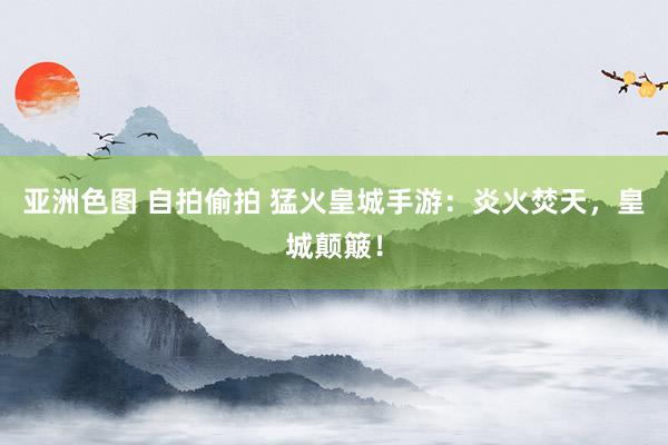 亚洲色图 自拍偷拍 猛火皇城手游：炎火焚天，皇城颠簸！