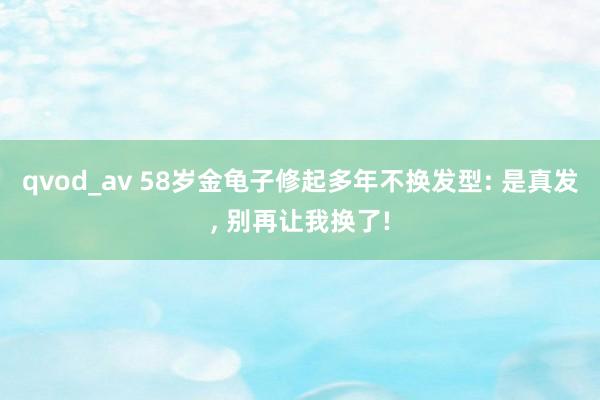 qvod_av 58岁金龟子修起多年不换发型: 是真发, 别再让我换了!
