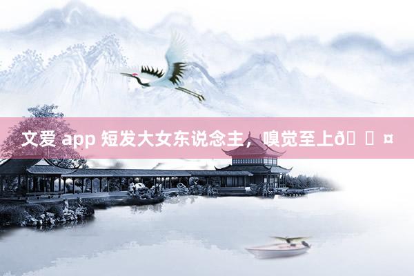 文爱 app 短发大女东说念主，嗅觉至上🖤