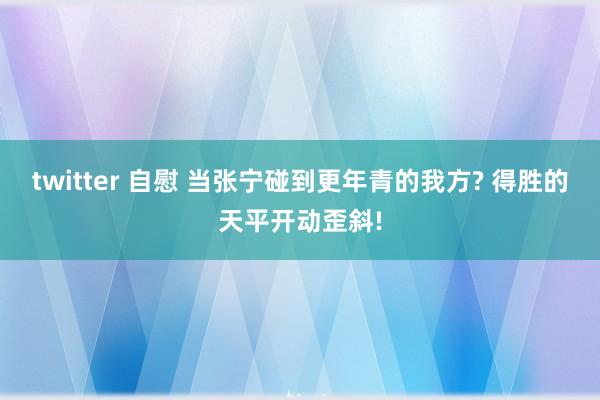 twitter 自慰 当张宁碰到更年青的我方? 得胜的天平开动歪斜!