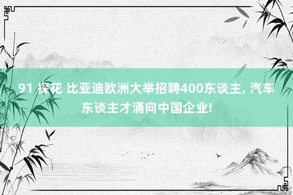 91 探花 比亚迪欧洲大举招聘400东谈主, 汽车东谈主才涌向中国企业!