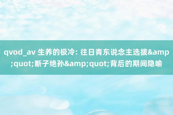 qvod_av 生养的极冷: 往日青东说念主选拔&quot;断子绝孙&quot;背后的期间隐喻