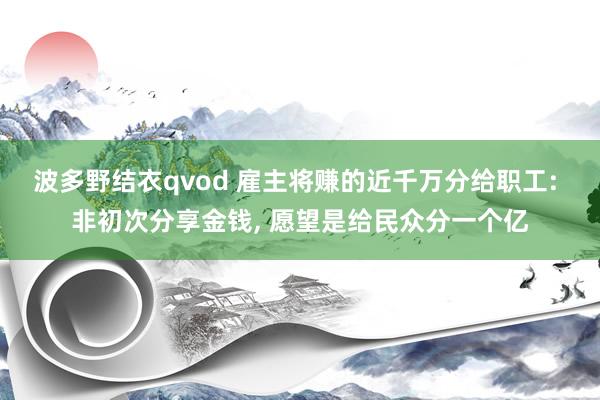波多野结衣qvod 雇主将赚的近千万分给职工: 非初次分享金钱, 愿望是给民众分一个亿
