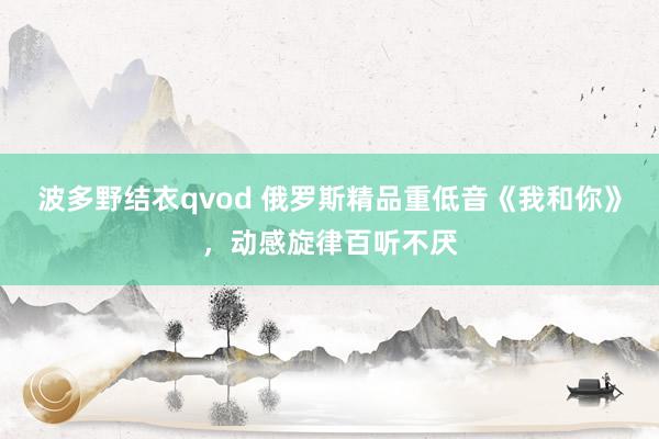 波多野结衣qvod 俄罗斯精品重低音《我和你》，动感旋律百听不厌