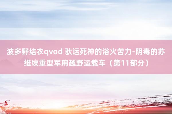 波多野结衣qvod 驮运死神的浴火苦力-阴毒的苏维埃重型军用越野运载车（第11部分）